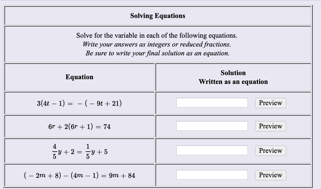 Solving Equations
Solve for the variable in each of the following equations
Write your answers as integers or reduced fractions
Be sure to write your final solution as an equation.
Solution
Equation
Written as an equation
3(4t 1)
(- 9t21)
Preview
6r 2(6r 1) = 74
Preview
4
2
1
y 5
Preview
(- 2m + 8) — (4m — 1) — 9т + 84
Preview
