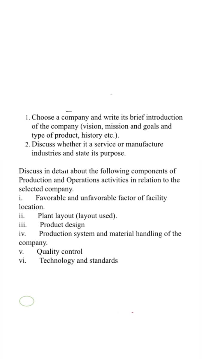 1. Choose a company and write its brief introduction
of the company (vision, mission and goals and
type of product, history etc.).
2. Discuss whether it a service or manufacture
industries and state its purpose.
Discuss in detail about the following components of
Production and Operations activities in relation to the
selected company.
Favorable and unfavorable factor of facility
location.
i.
ii.
Plant layout (layout used).
Product design
Production system and material handling of the
:::
iii.
iv.
company.
V.
Quality control
vi.
Technology and standards
