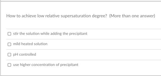 How to achieve low relative supersaturation degree? (More than one answer)
O stir the solution while adding the precipitant
O mild heated solution
O pH controlled
O use higher concentration of precipitant
