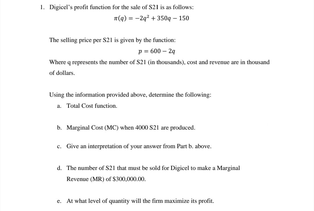 1. Digicel's profit function for the sale of S21 is as follows:
л(q)=-2q²+350q - 150
The selling price per S21 is given by the function:
p = 600 - 2q
Where q represents the number of S21 (in thousands), cost and revenue are in thousand
of dollars.
Using the information provided above, determine the following:
a. Total Cost function.
b. Marginal Cost (MC) when 4000 S21 are produced.
c. Give an interpretation of your answer from Part b. above.
d. The number of S21 that must be sold for Digicel to make a Marginal
Revenue (MR) of $300,000.00.
e. At what level of quantity will the firm maximize its profit.