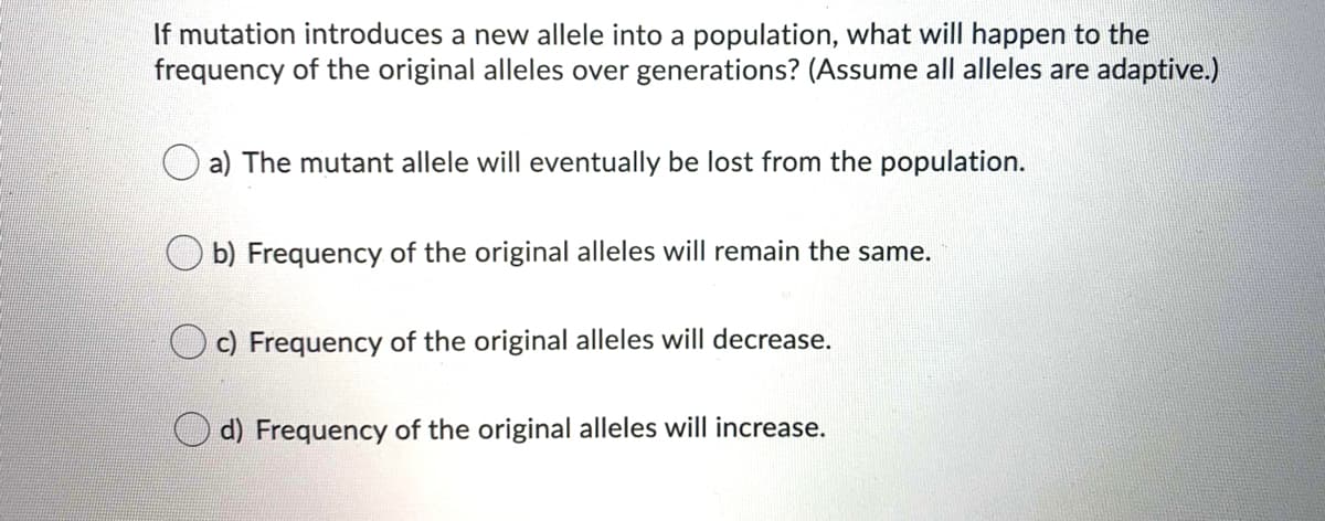 If mutation introduces a new allele into a population, what will happen to the
frequency of the original alleles over generations? (Assume all alleles are adaptive.)
a) The mutant allele will eventually be lost from the population.
O b) Frequency of the original alleles will remain the same.
c) Frequency of the original alleles will decrease.
d) Frequency of the original alleles will increase.
