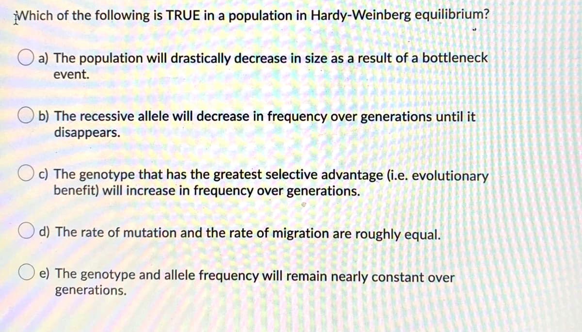 Which of the following is TRUE in a population in Hardy-Weinberg equilibrium?
O a) The population will drastically decrease in size as a result of a bottleneck
event.
O b) The recessive allele will decrease in frequency over generations until it
disappears.
c) The genotype that has the greatest selective advantage (i.e. evolutionary
benefit) will increase in frequency over generations.
d) The rate of mutation and the rate of migration are roughly equal.
O e) The genotype and allele frequency will remain nearly constant over
generations.
