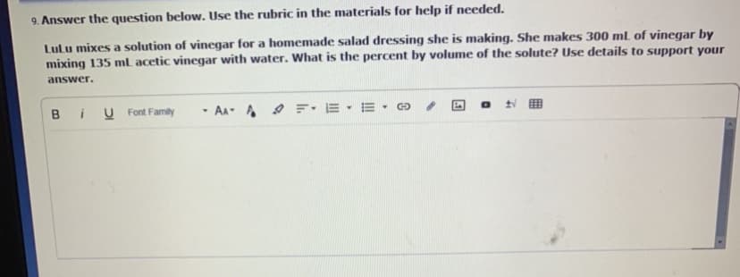 9. Answer the question below. Use the rubric in the materials for help if needed.
Lulu mixes a solution of vinegar for a homemade salad dressing she is making. She makes 300 ml of vinegar by
mixing 135 ml acetic vinegar with water. What is the percent by volume of the solute? Use details to support your
answer.
B
U Font Family
- AA- A : E- E -O
