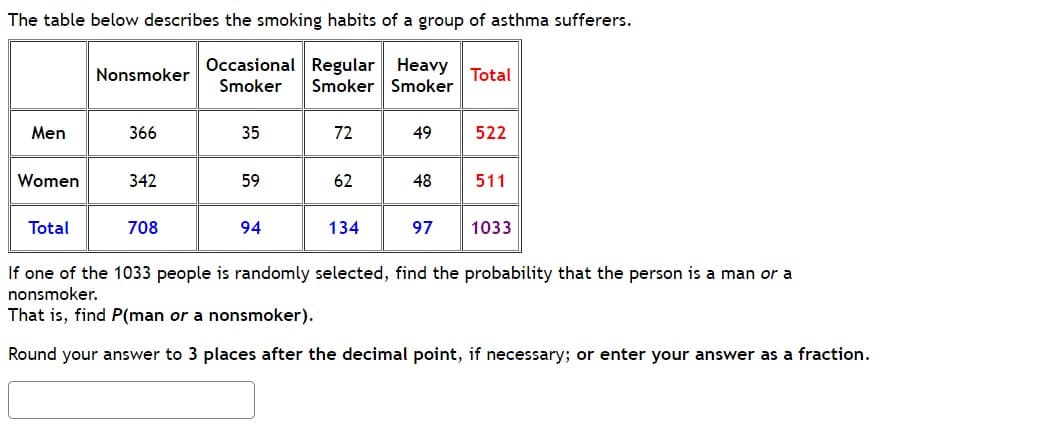 The table below describes the smoking habits of a group of asthma sufferers.
Occasional Regular Heavy
Smoker Smoker Smoker
Men
Women
Total
Nonsmoker
366
342
708
35
59
94
72
62
134
49
48
97
Total
522
511
1033
If one of the 1033 people is randomly selected, find the probability that the person is a man or a
nonsmoker.
That is, find P(man or a nonsmoker).
Round your answer to 3 places after the decimal point, if necessary; or enter your answer as a fraction.