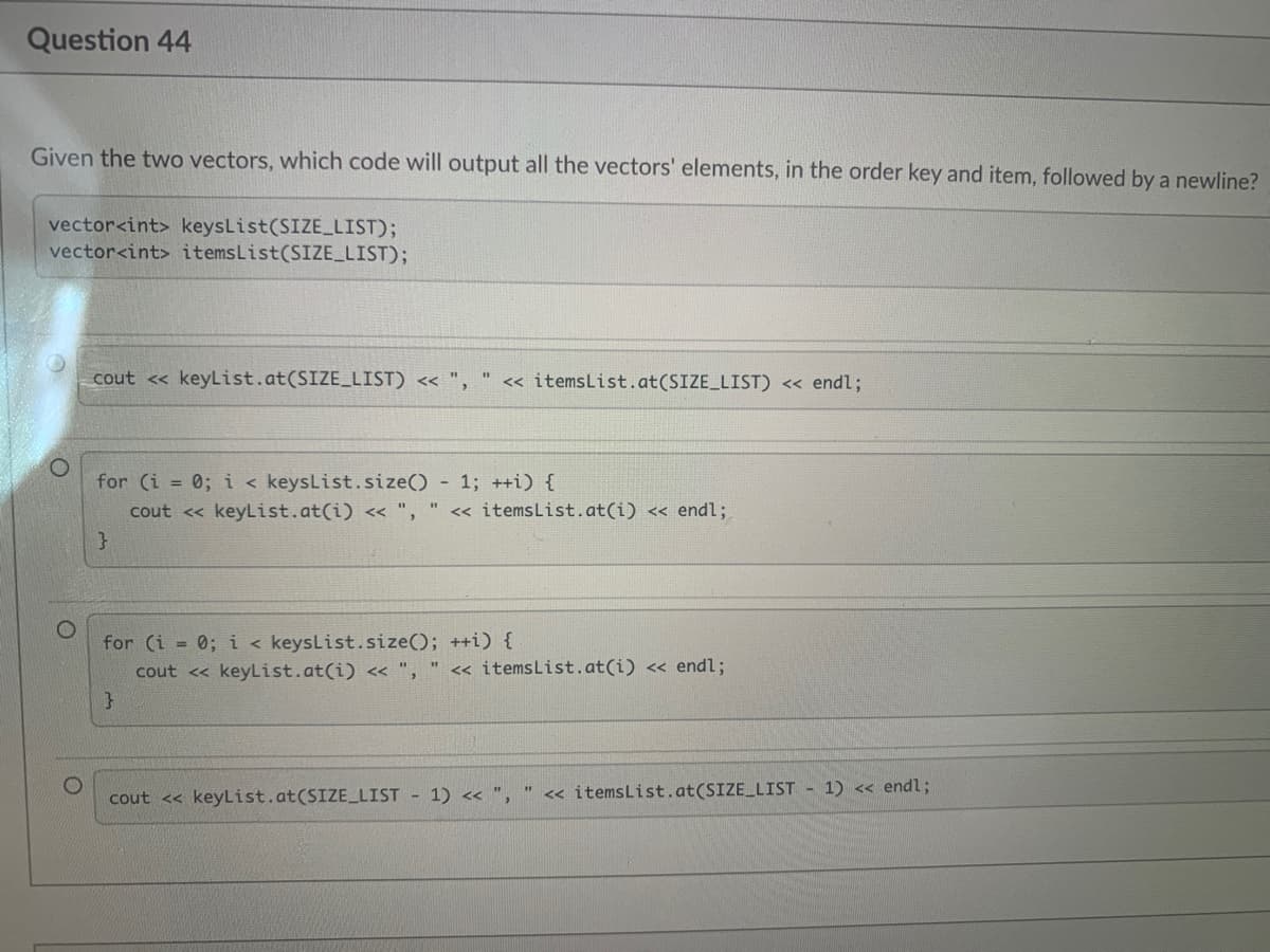 Question 44
Given the two vectors, which code will output all the vectors' elements, in the order key and item, followed by a newline?
vector<int> keysList(SIZE_LIST);
vector<int> itemsList(SIZE LIST);
cout << keyList.at(SIZE_LIST) << ",
<« itemsList.at(SIZE_LIST) < endl;
for (i = 0; i < keysList.size() - 1; ++i) {
cout <« keyList.at(i) « ",
" « itemsList.at(i) << endl;
for (i = 0; i < keysList.size(); ++i) {
cout << keyList.at(i) << ",
<« itemsList.at(i) <« endl;
cout << keyList.at(SIZE_LIST - 1) << ",
<< itemsList.at(SIZE_LIST - 1) << endl;
