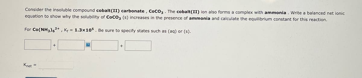 Consider the insoluble compound cobalt(II) carbonate, CoCO3. The cobalt(II) ion also forms a complex with ammonia. Write a balanced net ionic
equation to show why the solubility of CoCO3 (s) increases in the presence of ammonia and calculate the equilibrium constant for this reaction.
For Co(NH3)62+, Kf = 1.3x105. Be sure to specify states such as (aq) or (s).
Knet =