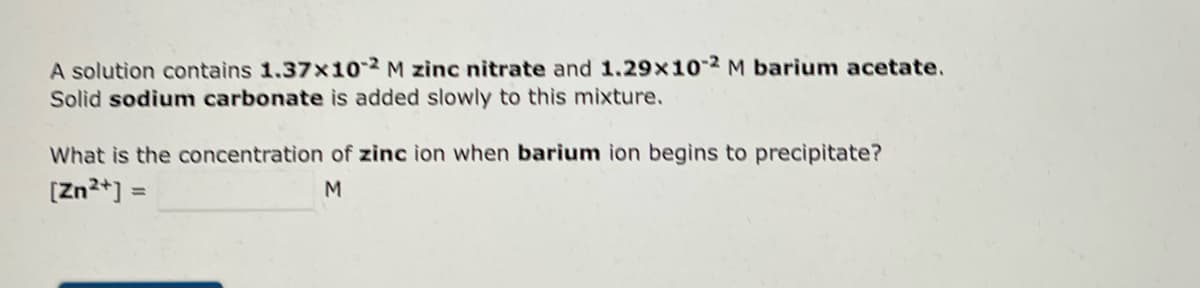 A solution contains 1.37x10-2 M zinc nitrate and 1.29x10-2 M barium acetate.
Solid sodium carbonate is added slowly to this mixture.
What is the concentration of zinc ion when barium ion begins to precipitate?
[Zn²+] =
M