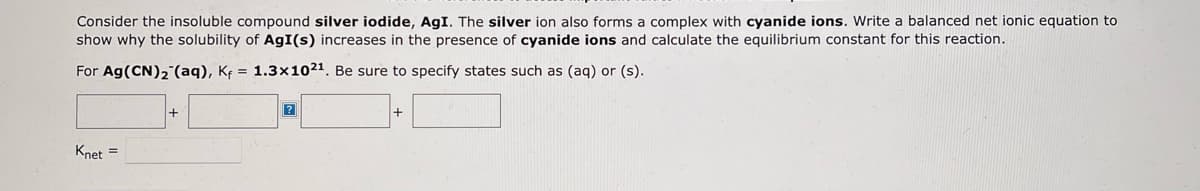 Consider the insoluble compound silver iodide, AgI. The silver ion also forms a complex with cyanide ions. Write a balanced net ionic equation to
show why the solubility of AgI(s) increases in the presence of cyanide ions and calculate the equilibrium constant for this reaction.
For Ag (CN)₂ (aq), K₁= 1.3x102¹. Be sure to specify states such as (aq) or (s).
Knet =
