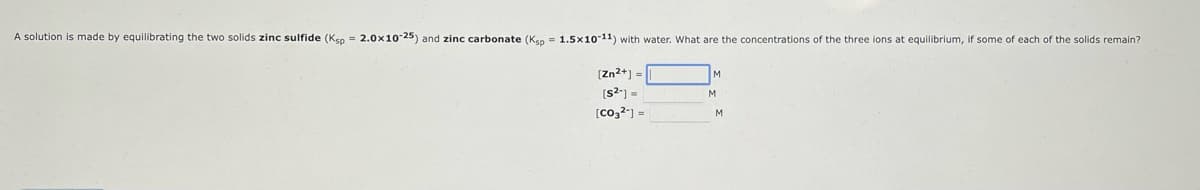 A solution is made by equilibrating the two solids zinc sulfide (Ksp = 2.0x10-25) and zinc carbonate (Ksp = 1.5x10-11) with water. What are the concentrations of the three ions at equilibrium, if some of each of the solids remain?
[Zn²+] =
[s²] =
[co32] =
M