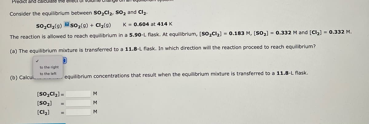 Predict and calculate the effect 1
Consider the equilibrium between SO₂Cl₂, SO₂ and Cl₂.
so₂Cl₂(g) SO₂(g) + Cl₂(g) K = 0.604 at 414 K
The reaction is allowed to reach equilibrium in a 5.90-L flask. At equilibrium, [SO₂Cl₂] = 0.183 M, [SO₂] = 0.332 M and [Cl₂] = 0.332 M.
(a) The equilibrium mixture is transferred to a 11.8-L flask. In which direction will the reaction proceed to reach equilibrium?
(b) Calcul.
to the right
to the left.
[SO₂Cl₂] =
[SO₂]
[Cl₂]
equilibrium concentrations that result when the equilibrium mixture is transferred to a 11.8-L flask.
M
M
M