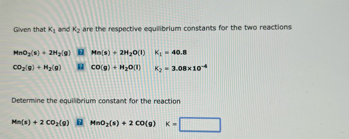 Given that K₁ and K₂ are the respective equilibrium constants for the two reactions
MnO₂ (s) + 2H₂(g) ? Mn(s) + 2H₂O(1)
CO₂(g) + H₂(9) ? CO(g) + H₂O(1)
K₁= = 40.8
K₂=
= 3.08x10-4
Determine the equilibrium constant for the reaction
Mn(s) + 2 CO₂(g) 2 MnO₂ (s) + 2 CO(g) K =