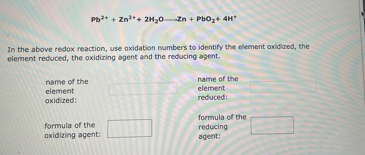 Pb²+ + Zn²+ + 2H₂O- Zn + PbO₂+ 4H+
In the above redox reaction, use oxidation numbers to identify the element oxidized, the
element reduced, the oxidizing agent and the reducing agent.
name of the
name of the
element
element
oxidized:
reduced:
formula of the
formula of the
reducing
oxidizing agent:
agent: