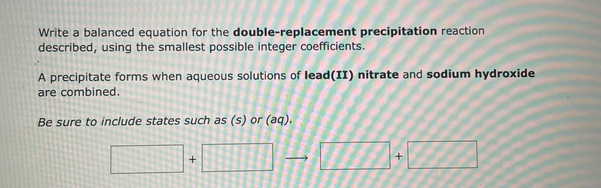 Write a balanced equation for the double-replacement precipitation reaction
described, using the smallest possible integer coefficients.
A precipitate forms when aqueous solutions of lead (II) nitrate and sodium hydroxide
are combined.
Be sure to include states such as (s) or (aq).
+
+