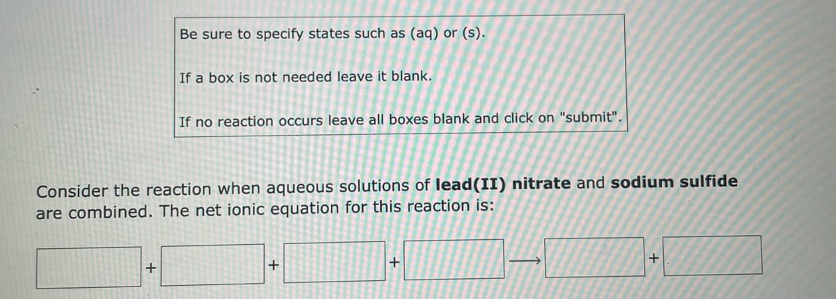 Be sure to specify states such as (aq) or (s).
If a box is not needed leave it blank.
If no reaction occurs leave all boxes blank and click on "submit".
Consider the reaction when aqueous solutions of lead(II) nitrate and sodium sulfide
are combined. The net ionic equation for this reaction is:
+
+
+
+