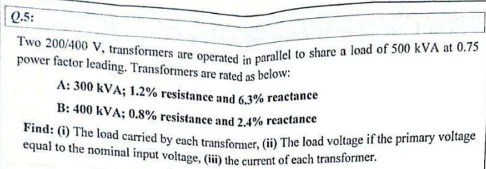 Q.5:
Two 200/400 V, transformers are operated in parallel to share a load of 500 kVA at 0.75
power factor leading. Transformers are rated as below:
A: 300 kVA; 1.2% resistance and 6.3% reactance
B: 400 kVA; 0.8% resistance and 2.4% reactance
Find: (i) The load carried by each transformer, (ii) The load voltage if the primary voltage
equal to the nominal input voltage, (iii) the current of each transformer.