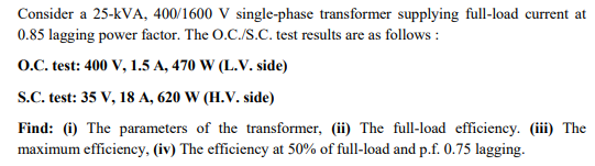 Consider a 25-KVA, 400/1600 V single-phase transformer supplying full-load current at
0.85 lagging power factor. The O.C./S.C. test results are as follows:
O.C. test: 400 V, 1.5 A, 470 W (L.V. side)
S.C. test: 35 V, 18 A, 620 W (H.V. side)
Find: (i) The parameters of the transformer, (ii) The full-load efficiency. (iii) The
maximum efficiency, (iv) The efficiency at 50% of full-load and p.f. 0.75 lagging.