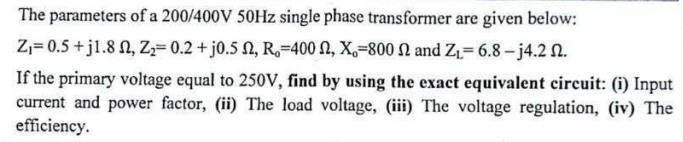 The parameters of a 200/400V 50Hz single phase transformer are given below:
Z₁=0.5+j1.8, Z₂= 0.2 + j0.5 2, R, 400 , X,-800 2 and Z₁-6.8-j4.2 2.
If the primary voltage equal to 250V, find by using the exact equivalent circuit: (i) Input
current and power factor, (ii) The load voltage, (iii) The voltage regulation, (iv) The
efficiency.