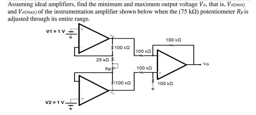 Assuming ideal amplifiers, find the minimum and maximum output voltage Vo, that is, Vo(min)
and Vo(max) of the instrumentation amplifier shown below when the (75 k2) potentiometer Rpis
adjusted through its entire range.
V1 = 1 V_
100 ka
$100 ka
100 ka
25 ka
Vo
Rp
100 ka
1100 ka
100 ka
V2 = 1 V-
