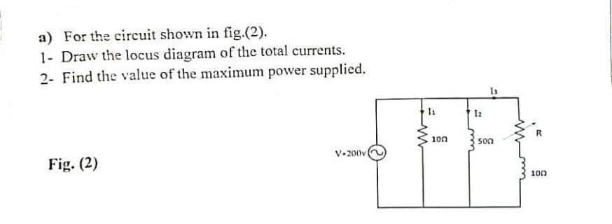 a) For the circuit shown in fig.(2).
1- Draw the locus diagram of the total currents.
2- Find the value of the maximum power supplied.
100
son
V-200v
Fig. (2)
100
