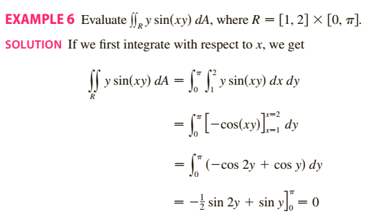 EXAMPLE 6 Evaluate , y sin(xy) dA, where R = [1, 2] × [0, 7].
SOLUTION If we first integrate with respect to x, we get
y sin(xy) dA = " J y sin(xy) dx dy
= , (-cos 2y + cos y) dy
= -} sin 2y + sin y = 0
