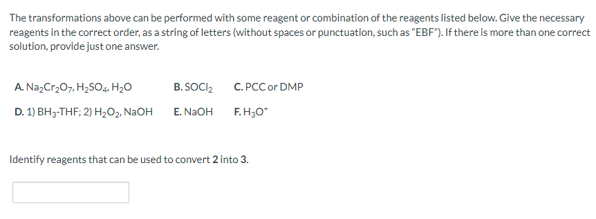 The transformations above can be performed with some reagent or combination of the reagents listed below. Give the necessary
reagents in the correct order, as a string of letters (without spaces or punctuation, such as "EBF"). If there is more than one correct
solution, provide just one answer.
A. Na₂Cr₂O7, H₂SO4, H₂O
D. 1) BH3-THF; 2) H₂O₂, NaOH
B.SOCI₂
E. NaOH
C. PCC or DMP
F.H3O*
Identify reagents that can be used to convert 2 into 3.