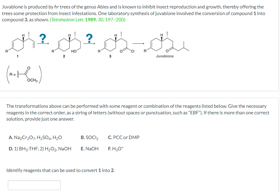 Juvabione is produced by fir trees of the genus Abies and is known to inhibit insect reproduction and growth, thereby offering the
trees some protection from insect infestations. One laboratory synthesis of juvabione involved the conversion of compound 1 into
compound 3, as shown. (Tetrahedron Lett. 1989, 30, 197-200)
² B²B-B₂
?
?
(no+ Coon)
OCH 3
2
HO
A. Na₂Cr₂O7, H₂SO4, H₂O
D. 1) BH3-THF; 2) H₂O₂, NaOH
The transformations above can be performed with some reagent or combination of the reagents listed below. Give the necessary
reagents in the correct order, as a string of letters (without spaces or punctuation, such as "EBF"). If there is more than one correct
solution, provide just one answer.
B. SOCI₂
E. NaOH
C. PCC or DMP
F.H3O*
R
Identify reagents that can be used to convert 1 into 2.
Juvabione