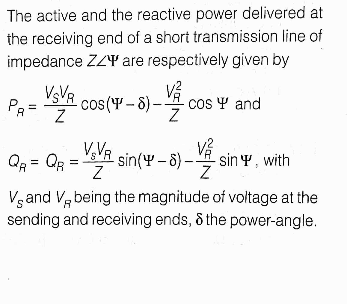 The active and the reactive power delivered at
the receiving end of a short transmission line of
impedance ZZY are respectively given by
VsVR
PR-
cos(4 – 8) –
Cos Y and
%3D
V VR
Qp = Qp = VR
sin(Y – 8)-
sinY , with
Z.
%|
%3D
Vg and Vz being the magnitude of voltage at the
sending and receiving ends, & the power-angle.
