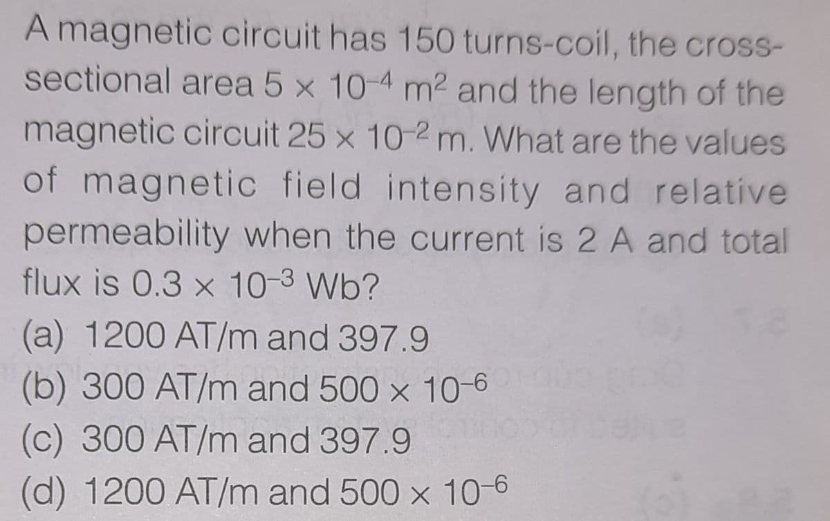 A magnetic circuit has 150 turns-coil, the cross-
sectional area 5 x 10-4 m2 and the length of the
magnetic circuit 25 x 10-2 m. What are the values
of magnetic field intensity and relatíve
permeability when the current is 2 A and total
flux is 0.3 x 10-3 Wb?
(a) 1200 AT/m and 397.9
(b) 300 AT/m and 500 x 10-6
(c) 300 AT/m and 397.9
(d) 1200 AT/m and 500 x 10-6
