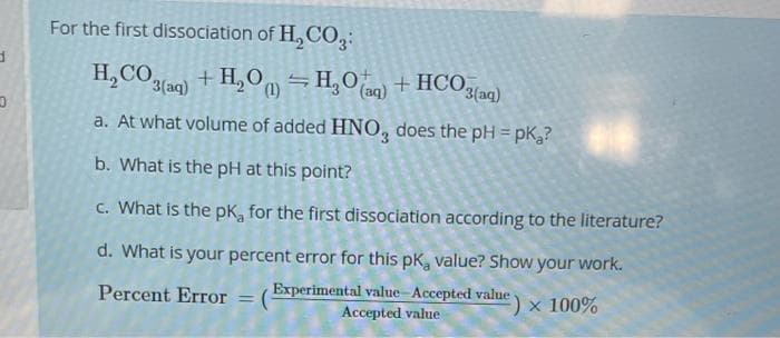 d
D
For the first dissociation of H₂CO3:
H₂CO3(aq) + H₂O) = H₂O(aq) + HCO3(aq)
(1)
a. At what volume of added HNO3 does the pH = pk₂?
b. What is the pH at this point?
c. What is the pk, for the first dissociation according to the literature?
d. What is your percent error for this pk, value? Show your work.
Percent Error
(Experimental value-Accepted value ) × 100%
value