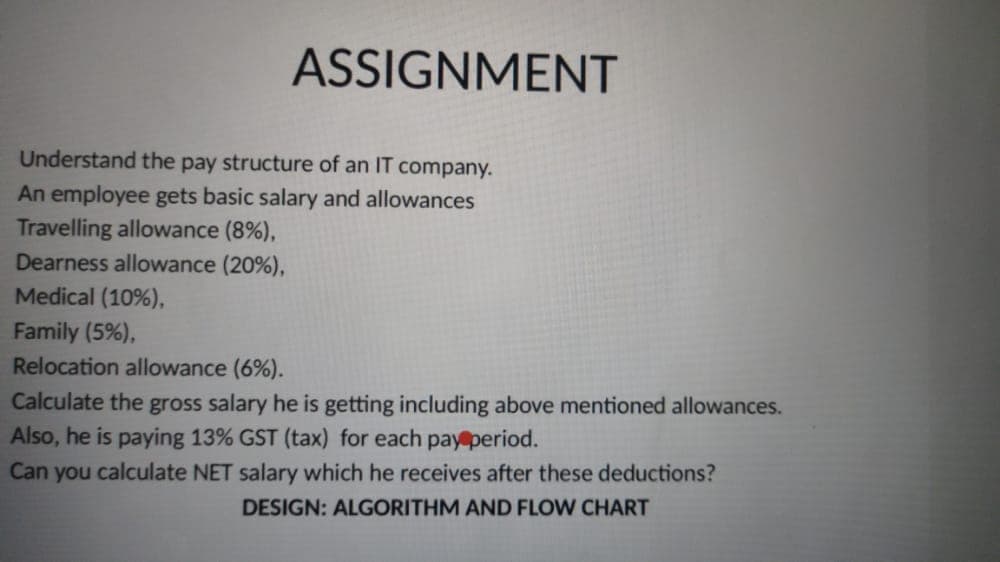 ASSIGNMENT
Understand the pay structure of an IT company.
An employee gets basic salary and allowances
Travelling allowance (8%),
Dearness allowance (20%),
Medical (10%),
Family (5%),
Relocation allowance (6%).
Calculate the gross salary he is getting including above mentioned allowances.
Also, he is paying 13% GST (tax) for each pay period.
Can you calculate NET salary which he receives after these deductions?
DESIGN: ALGORITHM AND FLOW CHART
