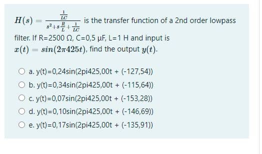 H(s)
filter. If R=2500 (2, C=0,5 μF, L=1 H and input is
x(t) = sin(2n425t), find the output y(t).
LC
R
8² +8² + LC
-
is the transfer function of a 2nd order lowpass
a. y(t)=0,24sin(2pi425,00t+
b. y(t)=0,34sin(2pi425,00t
(-127,54))
+ (-115,64))
+ (-153,28))
+ (-146,69))
+ (-135,91))
c. y(t)=0,07sin(2pi425,00t
d. y(t)=0,10sin(2pi425,00t
e. y(t)=0,17sin(2pi425,00t