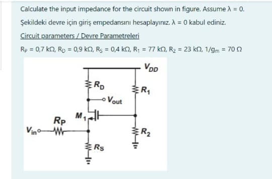 Calculate the input impedance for the circuit shown in figure. Assume λ = 0.
Şekildeki devre için giriş empedansını hesaplayınız. A = 0 kabul ediniz.
Circuit parameters / Devre Parametreleri
Rp = 0,7 kQ, Rp = 0,9 k0, Rs = 0,4 KQ, R₁ = 77 k0, R₂ = 23 k2, 1/gm = 70 02
VDD
Vin
Rp
M₁
WWW.
RD
- Vout
Rs
R₁
R₂