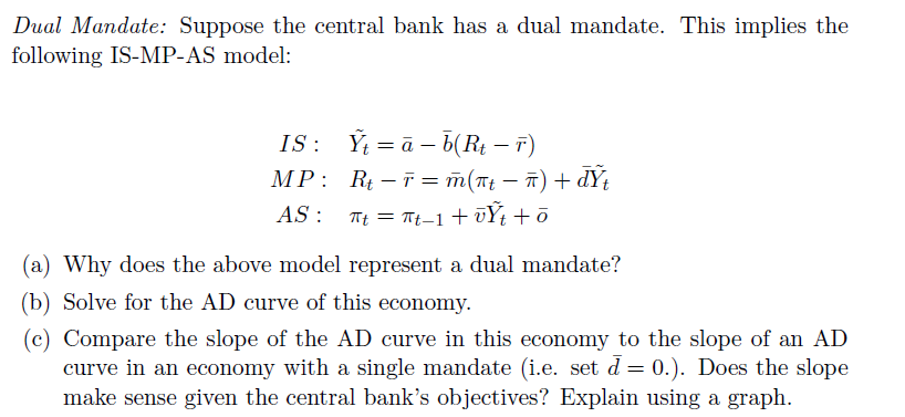 Dual Mandate: Suppose the central bank has a dual mandate. This implies the
following IS-MP-AS model:
IS: Ý = ā – b(R¢ – T)
MP: R – T = m(Tt – ī) + dYt
AS : Tt = Tt–1+ ūÝt +ō
(a) Why does the above model represent a dual mandate?
(b) Solve for the AD curve of this economy.
(c) Compare the slope of the AD curve in this economy to the slope of an AD
curve in an economy with a single mandate (i.e. set d = 0.). Does the slope
make sense given the central bank's objectives? Explain using a graph.
