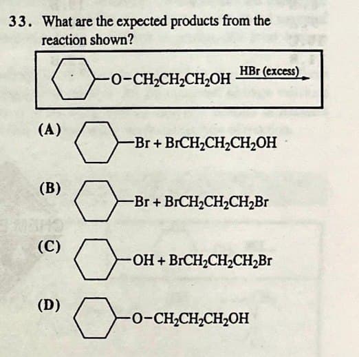 33. What are the expected products from the
reaction shown?
HBr (excess)
-O-CH2CH2CH2OH
(A)
-Br+ BrCH2CH2CH₂OH
(B)
(C)
(D)
-Br+ BrCH2CH2CH2Br
-OH + BrCH2CH2CH2Br
-O-CH2CH2CH2OH