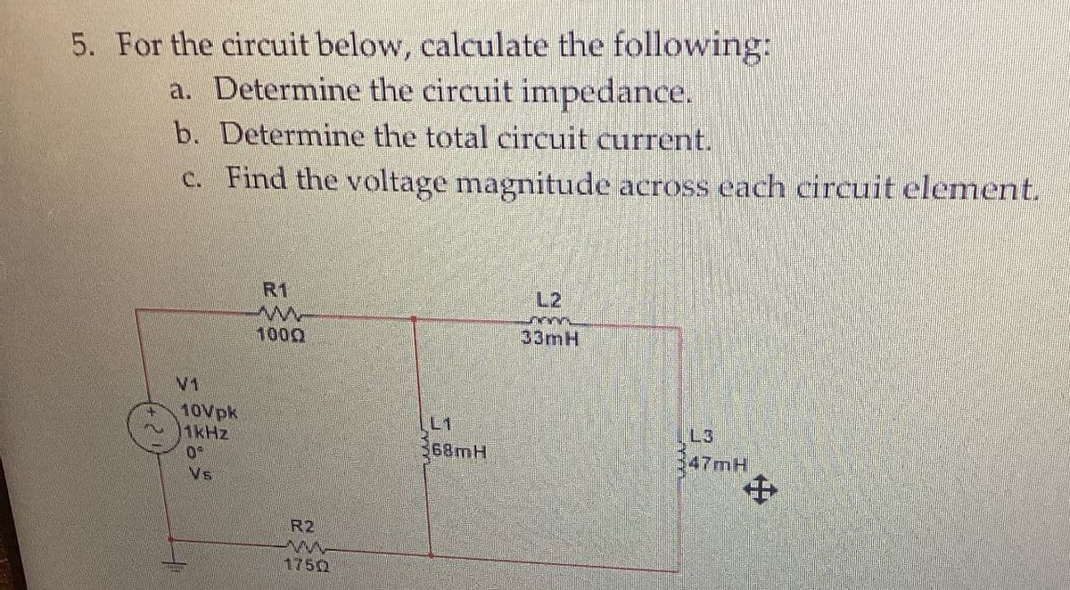 5. For the circuit below, calculate the following:
a. Determine the circuit impedance.
b. Determine the total circuit current.
c. Find the voltage magnitude across each circuit element.
№1
10Vpk
1kHz
0
Vs
R1
w
1000
R2
1750
L1
368mH
L2
33mH
L
47mH
+