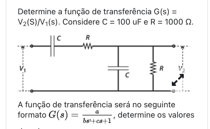 Determine a função de transferência G(s) =
V₂(S)/V₁(s). Considere C = 100 uF e R = 1000 22.
с
R
W
с
a
b8²+c8+1
www
A função de transferência será no seguinte
formato G(s) =
=
determine os valores
