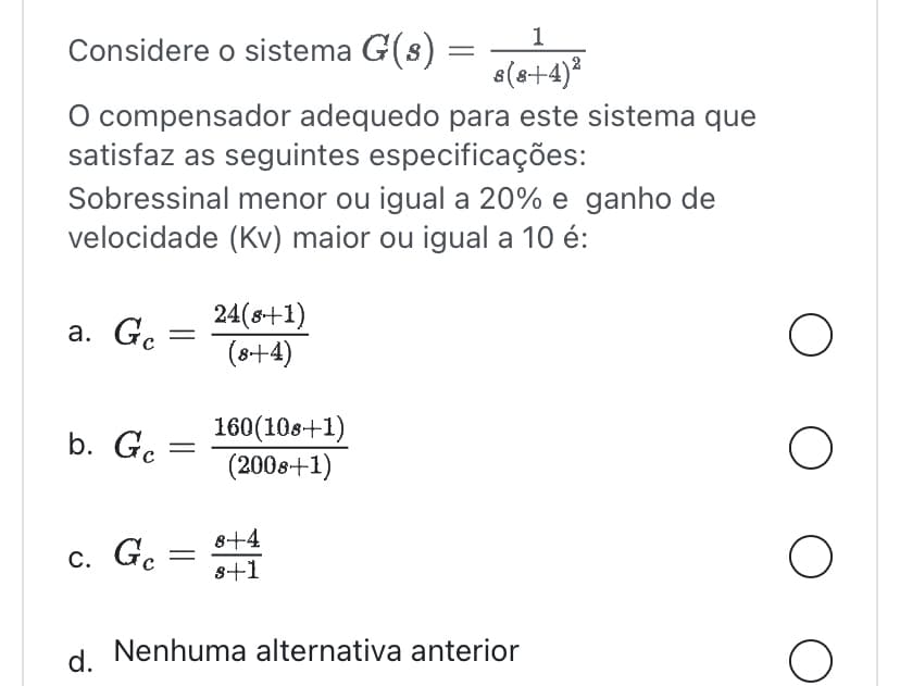 Considere o sistema G(s) :
=
O compensador adequedo para este sistema que
satisfaz as seguintes especificações:
Sobressinal menor ou igual a 20% e ganho de
velocidade (Kv) maior ou igual a 10 é:
a. Ge =
b. Ge =
c. Gc
=
24(8+1)
(8+4)
1
8(8+4)²
160(108+1)
(2008+1)
8+4
8+1
d. Nenhuma alternativa anterior
O
O O O