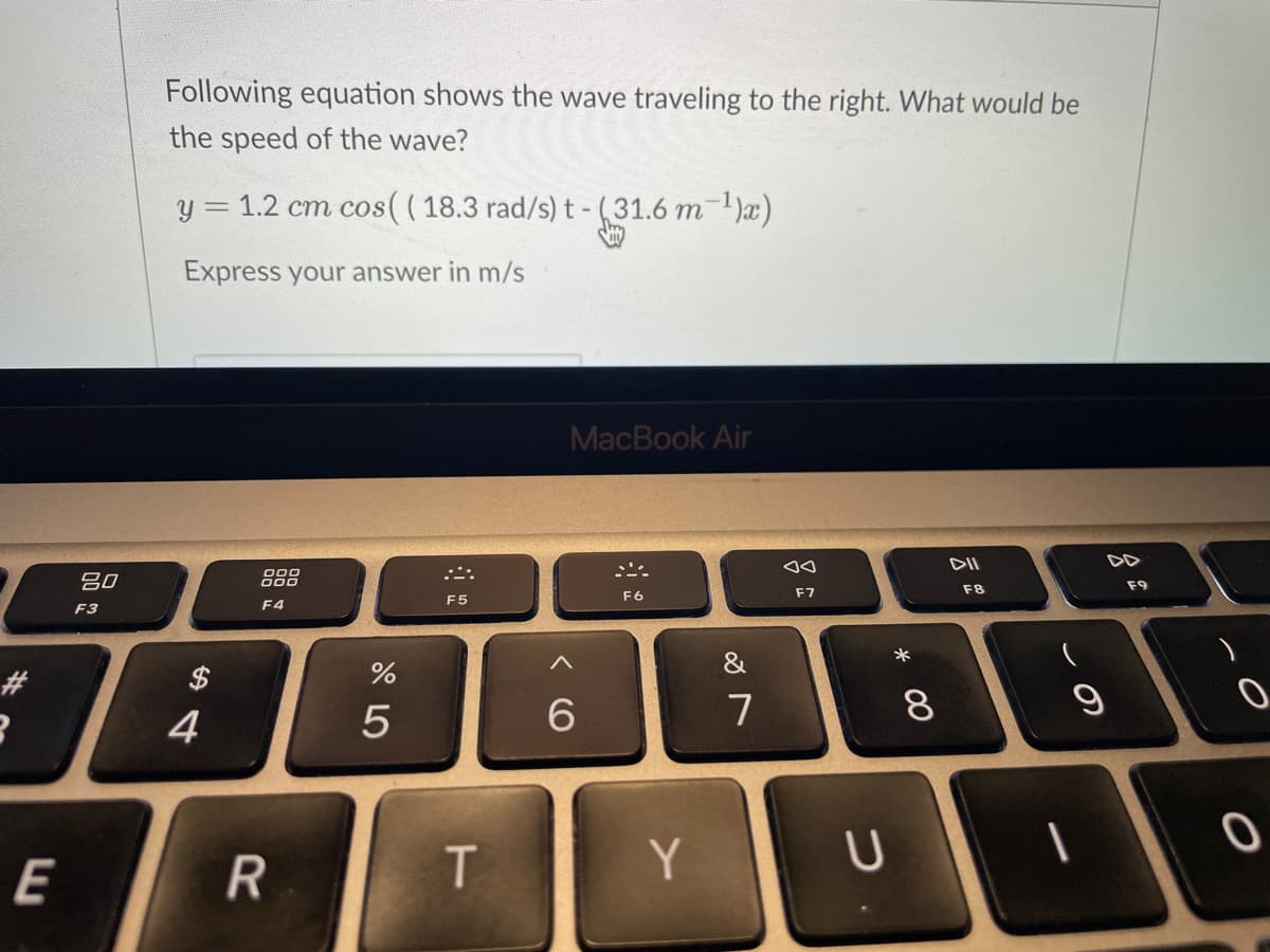 3
E
80
F3
Following equation shows the wave traveling to the right. What would be
the speed of the wave?
y = 1.2 cm cos(( 18.3 rad/s) t - (31.6 m¯¹)x)
Express your answer in m/s
4
000
F4
R
%
5
F5
T
MacBook Air
6
F6
Y
&
7
aa
F7
U
*
8
DII
F8
T
9
DD
F9
0