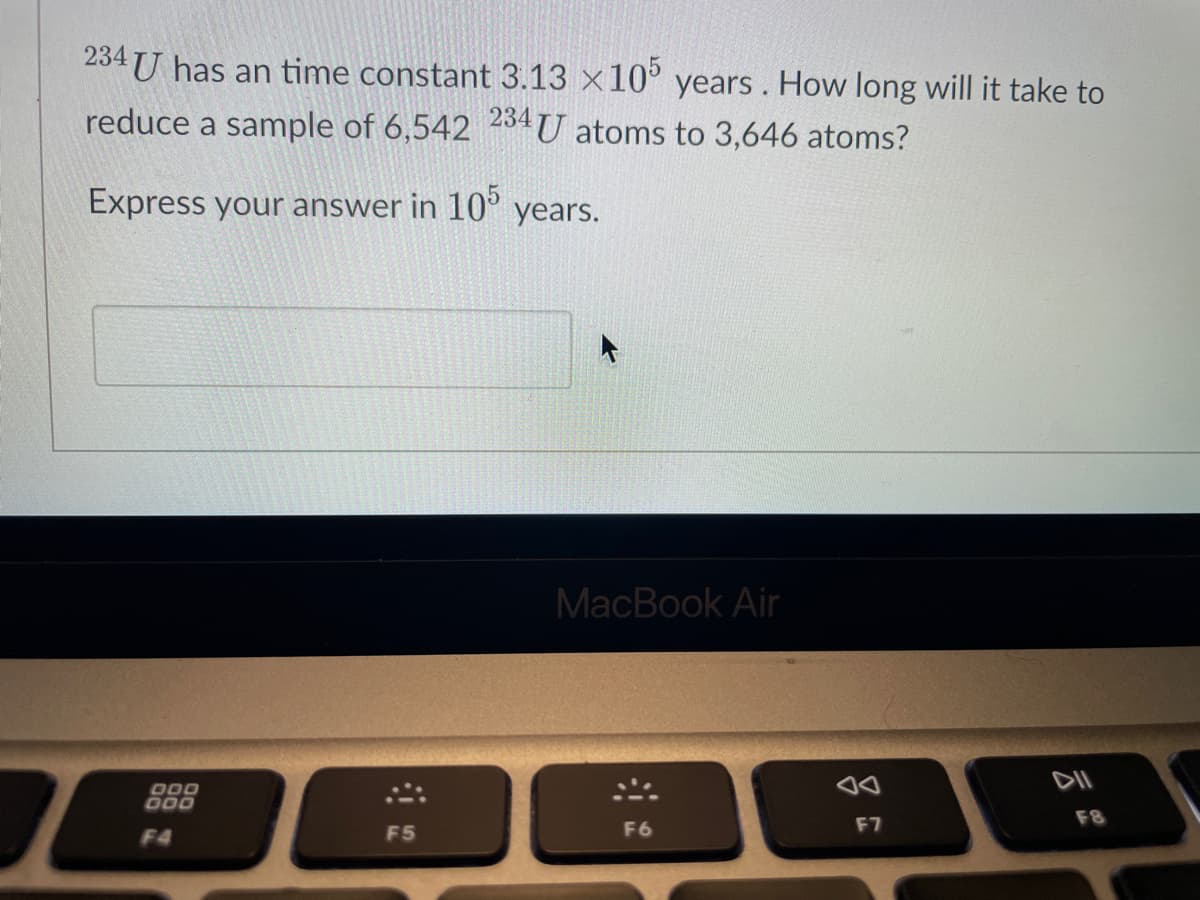 234 has an time constant 3.13 x105 years. How long will it take to
reduce a sample of 6,542 234U atoms to 3,646 atoms?
Express your answer in 105 years.
000
000
F4
F5
MacBook Air
F6
an
F7
DII
F8