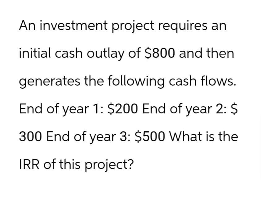 An investment project requires an
initial cash outlay of $800 and then
generates the following cash flows.
End of year 1: $200 End of year 2: $
300 End of year 3: $500 What is the
IRR of this project?