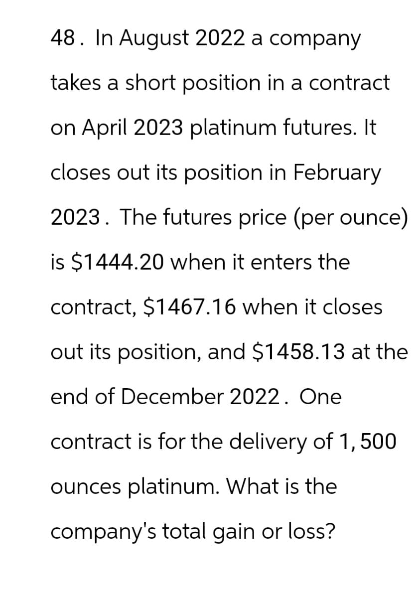 48. In August 2022 a company
takes a short position in a contract
on April 2023 platinum futures. It
closes out its position in February
2023. The futures price (per ounce)
is $1444.20 when it enters the
contract, $1467.16 when it closes
out its position, and $1458.13 at the
end of December 2022. One
contract is for the delivery of 1,500
ounces platinum. What is the
company's total gain or loss?