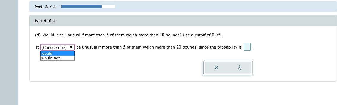 Part: 3 / 4
Part 4 of 4
(d) Would it be unusual if more than 5 of them weigh more than 20 pounds? Use a cutoff of 0.05.
It (Choose one) be unusual if more than 5 of them weigh more than 20 pounds, since the probability is
would
would not
X
Ś