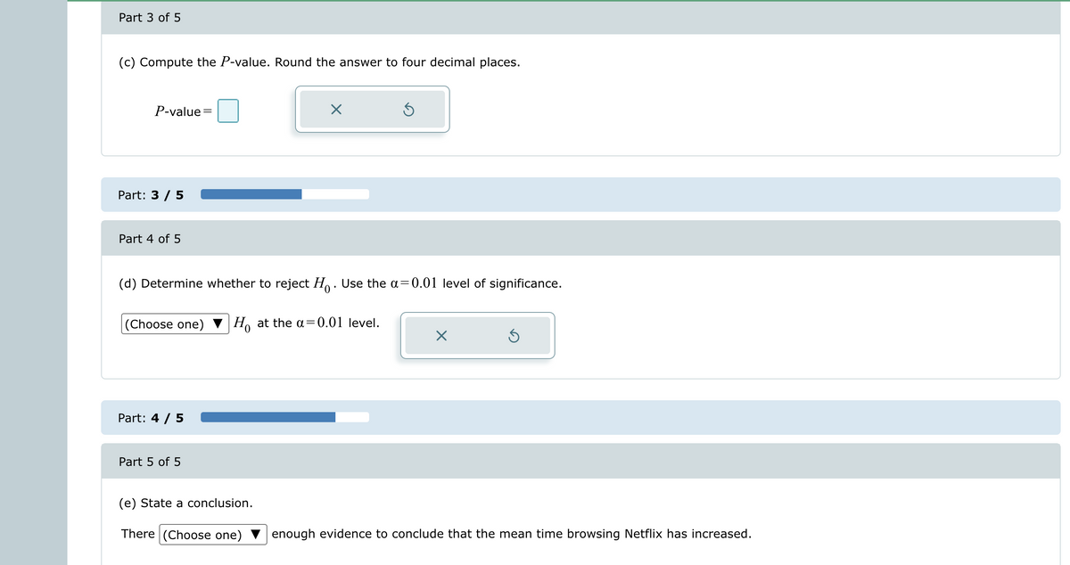 Part 3 of 5
(c) Compute the P-value. Round the answer to four decimal places.
P-value=
Part: 3 / 5
Part 4 of 5
(d) Determine whether to reject H. Use the a=0.01 level of significance.
(Choose one) Ho at the a=0.01 level.
Part: 4 / 5
×
Part 5 of 5
(e) State a conclusion.
There (Choose one)
Ś
X
Ś
enough evidence to conclude that the mean time browsing Netflix has increased.