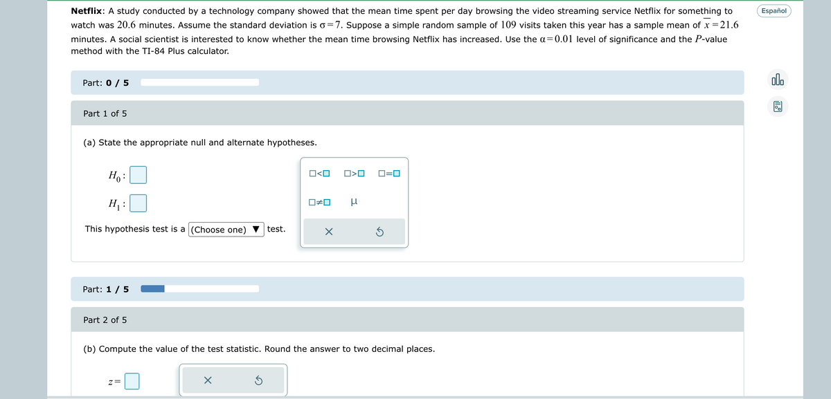 Netflix: A study conducted by a technology company showed that the mean time spent per day browsing the video streaming service Netflix for something to
watch was 20.6 minutes. Assume the standard deviation is o=7. Suppose a simple random sample of 109 visits taken this year has a sample mean of x = 21.6
minutes. A social scientist is interested to know whether the mean time browsing Netflix has increased. Use the a=0.01 level of significance and the P-value
method with the TI-84 Plus calculator.
Part: 0 / 5
Part 1 of 5
(a) State the appropriate null and alternate hypotheses.
Ho:
H₁:
This hypothesis test is a (Choose one) test.
Part: 1 / 5
Part 2 of 5
Z=
X
O<O
Ś
☐#0
X
□<口
(b) Compute the value of the test statistic. Round the answer to two decimal places.
μ
0=0
Español
olo
11.9