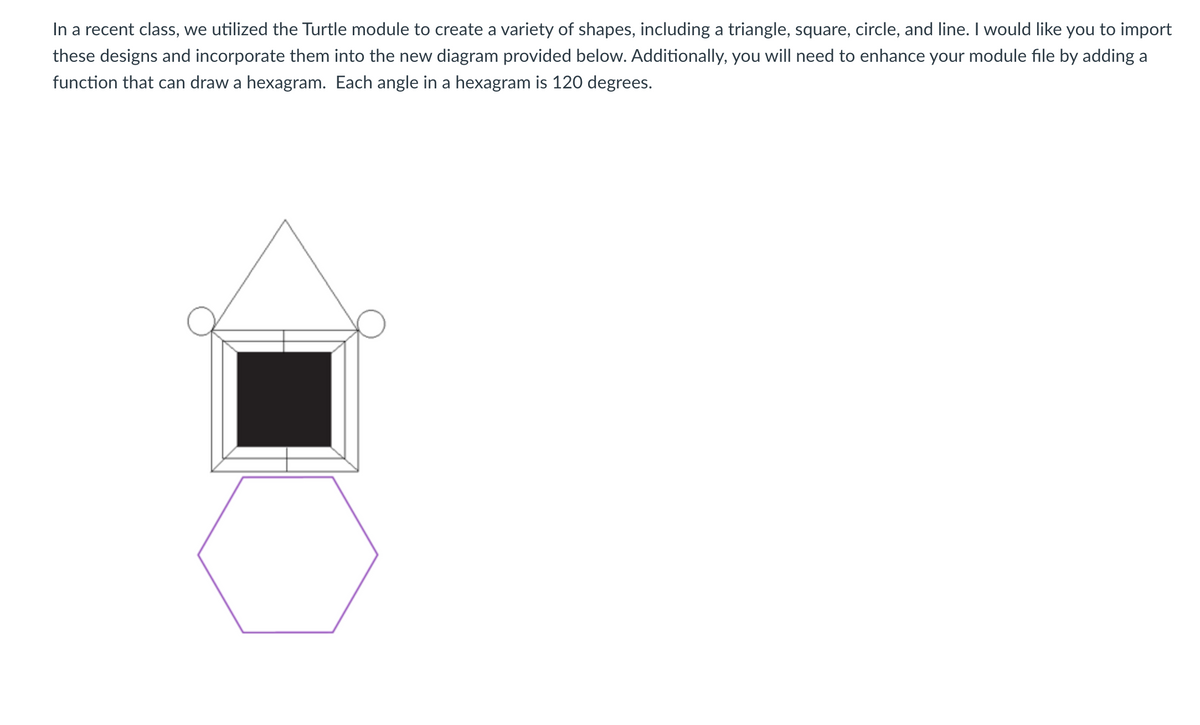 In a recent class, we utilized the Turtle module to create a variety of shapes, including a triangle, square, circle, and line. I would like you to import
these designs and incorporate them into the new diagram provided below. Additionally, you will need to enhance your module file by adding a
function that can draw a hexagram. Each angle in a hexagram is 120 degrees.