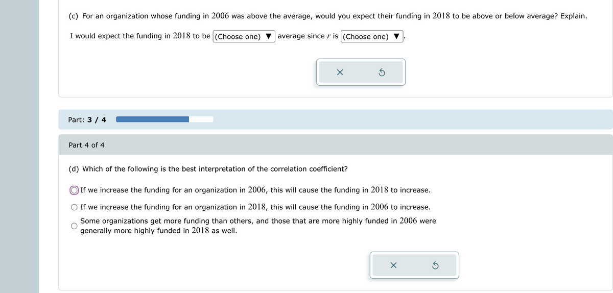 (c) For an organization whose funding in 2006 was above the average, would you expect their funding in 2018 to be above or below average? Explain.
I would expect the funding in 2018 to be (Choose one)
average since r is (Choose one)
Part: 3 / 4
Part 4 of 4
X
Ś
(d) Which of the following is the best interpretation of the correlation coefficient?
If we increase the funding for an organization in 2006, this will cause the funding in 2018 to increase.
If we increase the funding for an organization in 2018, this will cause the funding in 2006 to increase.
Some organizations get more funding than others, and those that are more highly funded in 2006 were
generally more highly funded in 2018 as well.
X
Ś