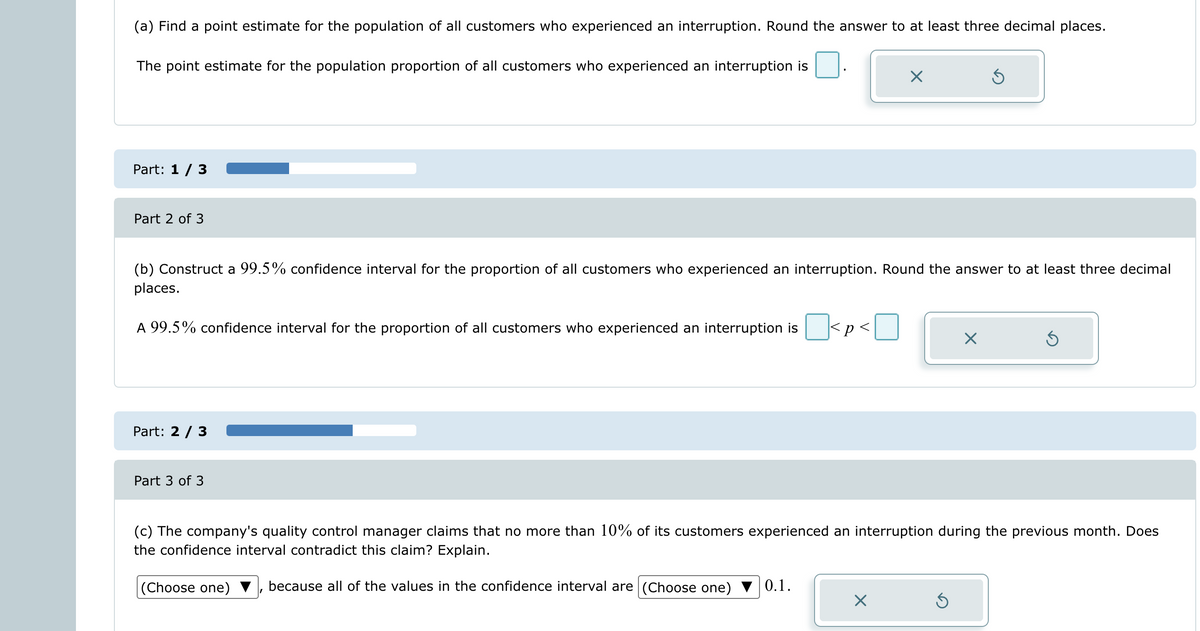 (a) Find a point estimate for the population of all customers who experienced an interruption. Round the answer to at least three decimal places.
The point estimate for the population proportion of all customers who experienced an interruption is
Part: 1 / 3
Part 2 of 3
A 99.5% confidence interval for the proportion of all customers who experienced an interruption is
(b) Construct a 99.5% confidence interval for the proportion of all customers who experienced an interruption. Round the answer to at least three decimal
places.
Part: 2 / 3
Part 3 of 3
(Choose one)
<p<
0.1.
X
X
(c) The company's quality control manager claims that no more than 10% of its customers experienced an interruption during the previous month. Does
the confidence interval contradict this claim? Explain.
because all of the values in the confidence interval are (Choose one)
Ś
X
Ś
Ś