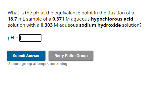 What is the pH at the equivalence point in the titration of a
18.7 mL sample of a 0.371 M aqueous hypochlorous acid
solution with a 0.303 M aqueous sodium hydroxide solution?
pH =
Submit Answer
8 more group attempts remaining
Retry Entire Group