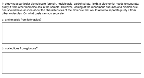 In studying a particular biomolecule (protein, nucleic acid, carbohydrate, lipid), a biochemist needs to separate/
purify it from other biomolecules in the sample. However, looking at the monomeric subunits of a biomolecule,
one should have an idea about the characteristics of the molecule that would allow to separate/purify it from
other molecules. On what basis can you separate:
a. amino acids from fatty acids?
b. nucleotides from glucose?
