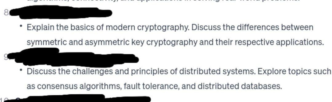 8
●
Explain the basics of modern cryptography. Discuss the differences between
symmetric and asymmetric key cryptography and their respective applications.
Discuss the challenges and principles of distributed systems. Explore topics such
as consensus algorithms, fault tolerance, and distributed databases.